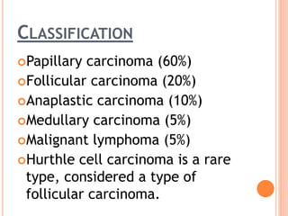 CLASSIFICATION
Papillary carcinoma (60%)
Follicular carcinoma (20%)
Anaplastic carcinoma (10%)
Medullary carcinoma (5%)
Malignant lymphoma (5%)
Hurthle cell carcinoma is a rare
type, considered a type of
follicular carcinoma.
 
