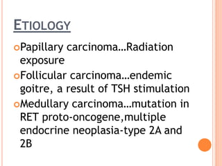 ETIOLOGY
Papillary carcinoma…Radiation
exposure
Follicular carcinoma…endemic
goitre, a result of TSH stimulation
Medullary carcinoma…mutation in
RET proto-oncogene,multiple
endocrine neoplasia-type 2A and
2B
 