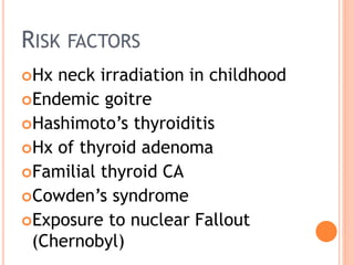 RISK FACTORS
Hx neck irradiation in childhood
Endemic goitre
Hashimoto’s thyroiditis
Hx of thyroid adenoma
Familial thyroid CA
Cowden’s syndrome
Exposure to nuclear Fallout
(Chernobyl)
 
