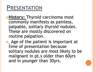 PRESENTATION
History: Thyroid carcinoma most
commonly manifests as painless,
palpable, solitary thyroid nodules.
These are mostly discovered on
routine palpation.
 Age of the patient is important at
time of presentation because
solitary nodules are most likely to be
malignant in pt.s older than 60yrs
and in younger than 30yrs.
 