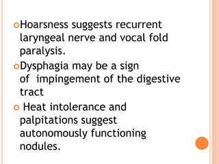 Hoarsness suggests recurrent
laryngeal nerve and vocal fold
paralysis.
Dysphagia may be a sign
of impingement of the digestive
tract
 Heat intolerance and
palpitations suggest
autonomously functioning
nodules.
 