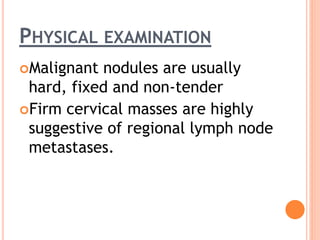 PHYSICAL EXAMINATION
Malignant nodules are usually
hard, fixed and non-tender
Firm cervical masses are highly
suggestive of regional lymph node
metastases.
 