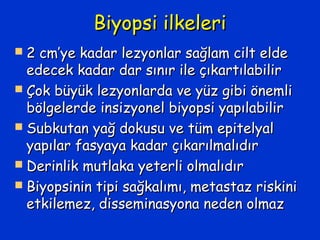 Biyopsi ilkeleriBiyopsi ilkeleri
 2 cm’ye kadar lezyonlar sağlam cilt elde2 cm’ye kadar lezyonlar sağlam cilt elde
edecek kadar dar sınır ile çıkartılabiliredecek kadar dar sınır ile çıkartılabilir
 Çok büyük lezyonlarda ve yüz gibi önemliÇok büyük lezyonlarda ve yüz gibi önemli
bölgelerde insizyonel biyopsi yapılabilirbölgelerde insizyonel biyopsi yapılabilir
 Subkutan yağ dokusu ve tüm epitelyalSubkutan yağ dokusu ve tüm epitelyal
yapılar fasyaya kadar çıkarılmalıdıryapılar fasyaya kadar çıkarılmalıdır
 Derinlik mutlaka yeterli olmalıdırDerinlik mutlaka yeterli olmalıdır
 Biyopsinin tipi sağkalımı, metastaz riskiniBiyopsinin tipi sağkalımı, metastaz riskini
etkilemez, disseminasyona neden olmazetkilemez, disseminasyona neden olmaz
 