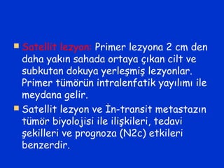  Satellit lezyon: Primer lezyona 2 cm den
daha yakın sahada ortaya çıkan cilt ve
subkutan dokuya yerleşmiş lezyonlar.
Primer tümörün intralenfatik yayılımı ile
meydana gelir.
 Satellit lezyon ve İn-transit metastazın
tümör biyolojisi ile ilişkileri, tedavi
şekilleri ve prognoza (N2c) etkileri
benzerdir.
 