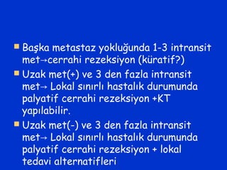  Başka metastaz yokluğunda 1-3 intransit
met cerrahi rezeksiyon (küratif?)→
 Uzak met(+) ve 3 den fazla intransit
met Lokal sınırlı hastalık durumunda→
palyatif cerrahi rezeksiyon +KT
yapılabilir.
 Uzak met(-) ve 3 den fazla intransit
met Lokal sınırlı hastalık durumunda→
palyatif cerrahi rezeksiyon + lokal
tedavi alternatifleri
 