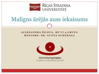 A L E K S A N D R A Š I L O V A , M F V I 4 . G R U P A
M E N T O R E : D R . G U N T A S U M E R A G A
Maligns ārējās auss iekaisums
 