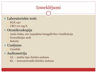 Izmeklējumi
 Laboratoriskie testi:
 EGĀ 140
 CRO 110 mg/L
 Otomikroskopija
 Audu tūska, nav iespejāma bungplēvītes vizuālizācija
 Granulācijas audi
 Sekrēts
 Uzsējums
 Candida
 Audiometrija
 Lb. – jaukta tipa dzirdes zudums
 Kr. – sensoneironāls dzirdes zudums
 