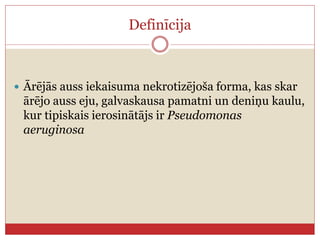 Definīcija
 Ārējās auss iekaisuma nekrotizējoša forma, kas skar
ārējo auss eju, galvaskausa pamatni un deniņu kaulu,
kur tipiskais ierosinātājs ir Pseudomonas
aeruginosa
 