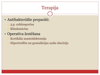 Terapija
 Antibakteriālie preparāti:
 3.p. cefalosporīns
 Klindamicīns
 Operatīva ārstēšana
 Kortikāla mastoidektomija
 Hipertrofēto un granulācijas audu ekscīzija
 
