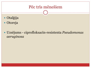 Pēc trīs mēnešiem
 Otalģija
 Otoreja
 Uzsējums - ciprofloksacīn-resistenta Pseudomonas
aeruginosa
 