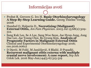 Informācijas avoti
 Probst R. Grevers G. Iro H. Basic Otorhinolaryngology
A Step-By-Step Learning Guide. Georg Thieme Verlag,
2006
 Handzel O, Halperin D., Necrotizing (Malignant)
External Otitis, Am Fam Physician. 2003 Jul 15;68(2):309-
312.
 Sang Kuk Lee, Se A Lee, Sang Woo Seon, Jae Hyun Jung, Jong
Dae Lee, Jae Young Choi, Bo Gyung Kim, Analysis of
Prognostic Factors in Malignant External Otitis
Clinical and Experimental Otorhinolaryngology 2016;
ceo.2016.00612
 D Djerić, M Folić, M Janićijević, S Blažić, D Popadić,
Recurrent malignant otitis externa with multiple
cranial nerve involvement: A case report, Srp Arh
Celok Lek. 2016 May-Jun;144(5-6):315-319
 
