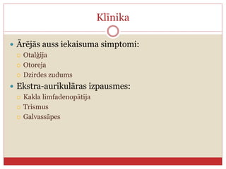 Klīnika
 Ārējās auss iekaisuma simptomi:
 Otalģija
 Otoreja
 Dzirdes zudums
 Ekstra-aurikulāras izpausmes:
 Kakla limfadenopātija
 Trismus
 Galvassāpes
 