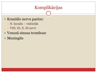 Komplikācijas
 Kraniālo nervu parēze:
 N. facialis – visbiežāk
 VIII, IX, X, XI nervi
 Venozā sinusa tromboze
 Meningīts
 
