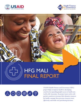 USAID’s Health Finance and Governance (HFG)
project helps to improve health in developing
countries by expanding people’s access to health care.
Led by Abt Associates, the project team works with
partner countries to increase their domestic resources
for health, manage those precious resources more
effectively, and make wise purchasing decisions.
HFG MALI
FINAL REPORT
©MaliHealth,CourtesyofPhotoshare
 