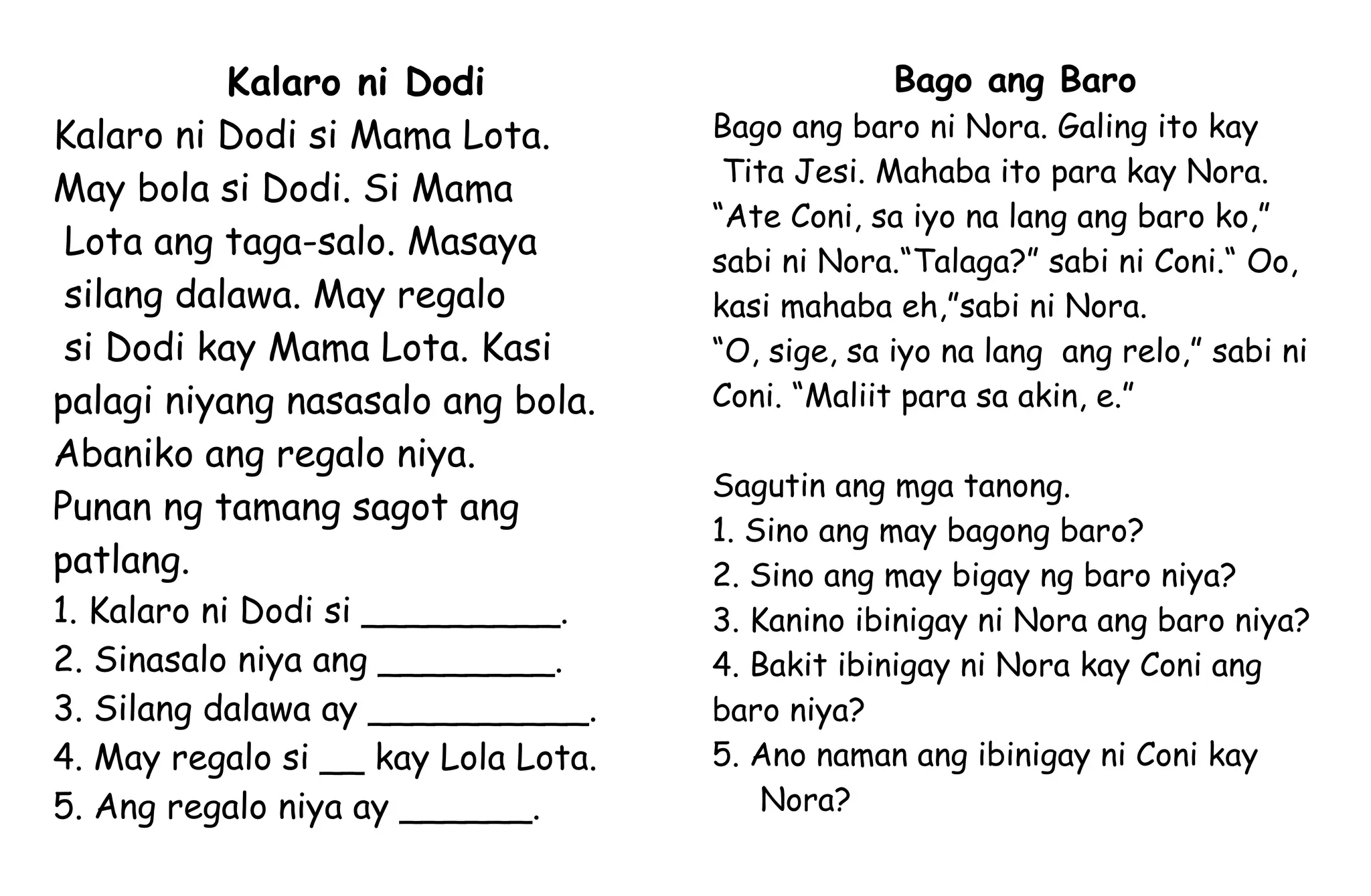 Kalaro ni Dodi
Kalaro ni Dodi si Mama Lota.
May bola si Dodi. Si Mama
Lota ang taga-salo. Masaya
silang dalawa. May regalo
si Dodi kay Mama Lota. Kasi
palagi niyang nasasalo ang bola.
Abaniko ang regalo niya.
Punan ng tamang sagot ang
patlang.
1. Kalaro ni Dodi si _________.
2. Sinasalo niya ang ________.
3. Silang dalawa ay __________.
4. May regalo si __ kay Lola Lota.
5. Ang regalo niya ay ______.
Bago ang Baro
Bago ang baro ni Nora. Galing ito kay
Tita Jesi. Mahaba ito para kay Nora.
“Ate Coni, sa iyo na lang ang baro ko,”
sabi ni Nora.“Talaga?” sabi ni Coni.“ Oo,
kasi mahaba eh,”sabi ni Nora.
“O, sige, sa iyo na lang ang relo,” sabi ni
Coni. “Maliit para sa akin, e.”
Sagutin ang mga tanong.
1. Sino ang may bagong baro?
2. Sino ang may bigay ng baro niya?
3. Kanino ibinigay ni Nora ang baro niya?
4. Bakit ibinigay ni Nora kay Coni ang
baro niya?
5. Ano naman ang ibinigay ni Coni kay
Nora?
 