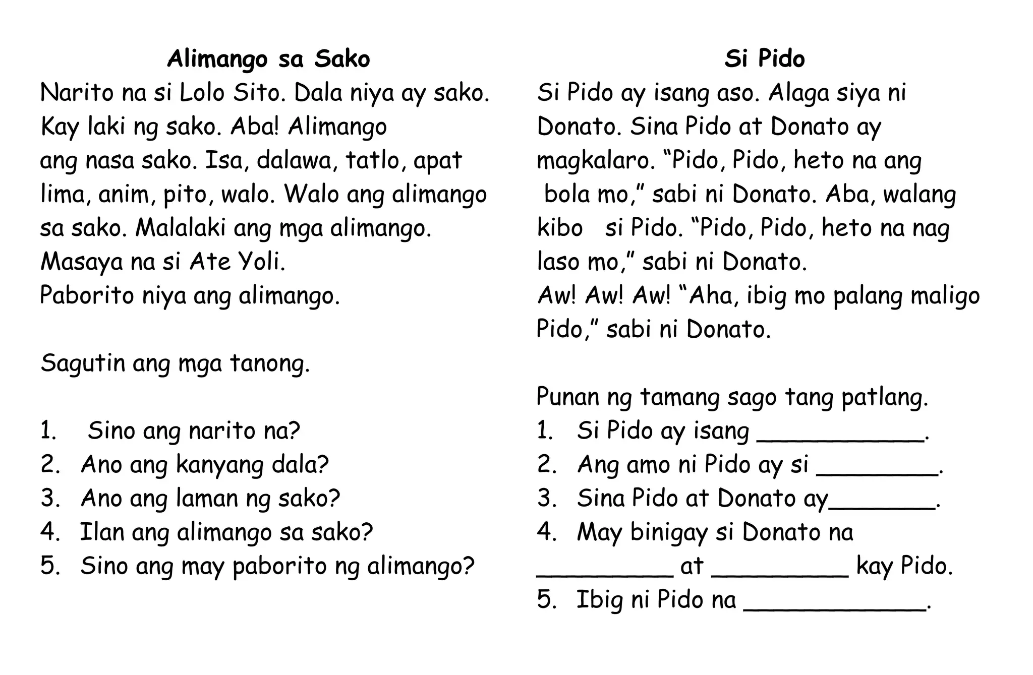 Alimango sa Sako
Narito na si Lolo Sito. Dala niya ay sako.
Kay laki ng sako. Aba! Alimango
ang nasa sako. Isa, dalawa, tatlo, apat
lima, anim, pito, walo. Walo ang alimango
sa sako. Malalaki ang mga alimango.
Masaya na si Ate Yoli.
Paborito niya ang alimango.
Sagutin ang mga tanong.
1. Sino ang narito na?
2. Ano ang kanyang dala?
3. Ano ang laman ng sako?
4. Ilan ang alimango sa sako?
5. Sino ang may paborito ng alimango?
Si Pido
Si Pido ay isang aso. Alaga siya ni
Donato. Sina Pido at Donato ay
magkalaro. “Pido, Pido, heto na ang
bola mo,” sabi ni Donato. Aba, walang
kibo si Pido. “Pido, Pido, heto na nag
laso mo,” sabi ni Donato.
Aw! Aw! Aw! “Aha, ibig mo palang maligo
Pido,” sabi ni Donato.
Punan ng tamang sago tang patlang.
1. Si Pido ay isang ___________.
2. Ang amo ni Pido ay si ________.
3. Sina Pido at Donato ay_______.
4. May binigay si Donato na
_________ at _________ kay Pido.
5. Ibig ni Pido na ____________.
 