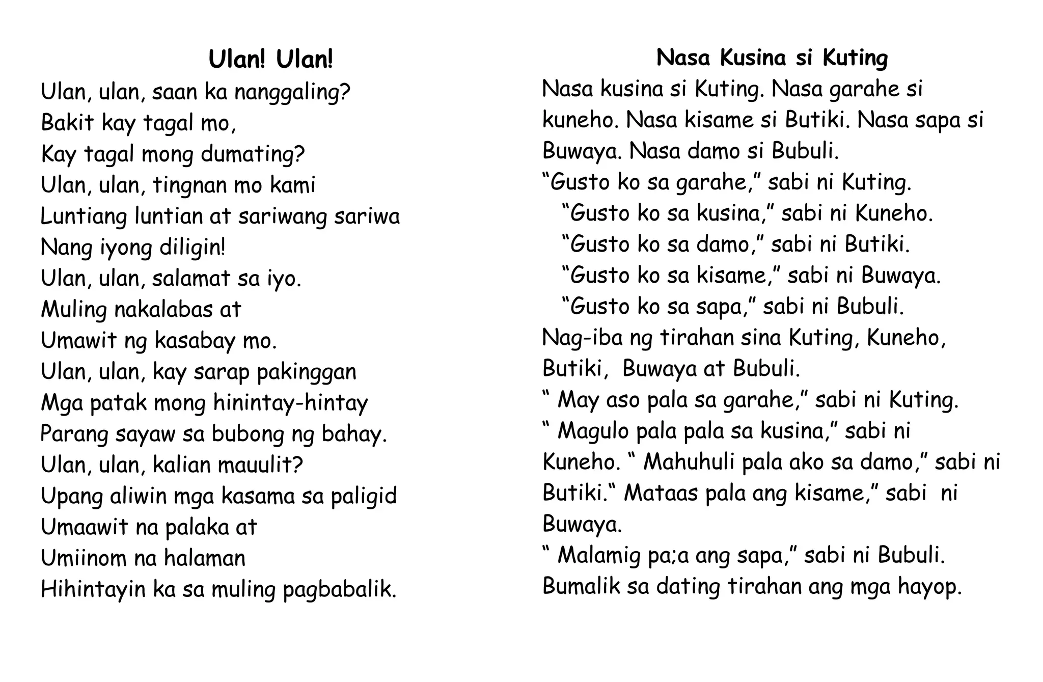 Ulan! Ulan!
Ulan, ulan, saan ka nanggaling?
Bakit kay tagal mo,
Kay tagal mong dumating?
Ulan, ulan, tingnan mo kami
Luntiang luntian at sariwang sariwa
Nang iyong diligin!
Ulan, ulan, salamat sa iyo.
Muling nakalabas at
Umawit ng kasabay mo.
Ulan, ulan, kay sarap pakinggan
Mga patak mong hinintay-hintay
Parang sayaw sa bubong ng bahay.
Ulan, ulan, kalian mauulit?
Upang aliwin mga kasama sa paligid
Umaawit na palaka at
Umiinom na halaman
Hihintayin ka sa muling pagbabalik.
Nasa Kusina si Kuting
Nasa kusina si Kuting. Nasa garahe si
kuneho. Nasa kisame si Butiki. Nasa sapa si
Buwaya. Nasa damo si Bubuli.
“Gusto ko sa garahe,” sabi ni Kuting.
“Gusto ko sa kusina,” sabi ni Kuneho.
“Gusto ko sa damo,” sabi ni Butiki.
“Gusto ko sa kisame,” sabi ni Buwaya.
“Gusto ko sa sapa,” sabi ni Bubuli.
Nag-iba ng tirahan sina Kuting, Kuneho,
Butiki, Buwaya at Bubuli.
“ May aso pala sa garahe,” sabi ni Kuting.
“ Magulo pala pala sa kusina,” sabi ni
Kuneho. “ Mahuhuli pala ako sa damo,” sabi ni
Butiki.“ Mataas pala ang kisame,” sabi ni
Buwaya.
“ Malamig pa;a ang sapa,” sabi ni Bubuli.
Bumalik sa dating tirahan ang mga hayop.
 