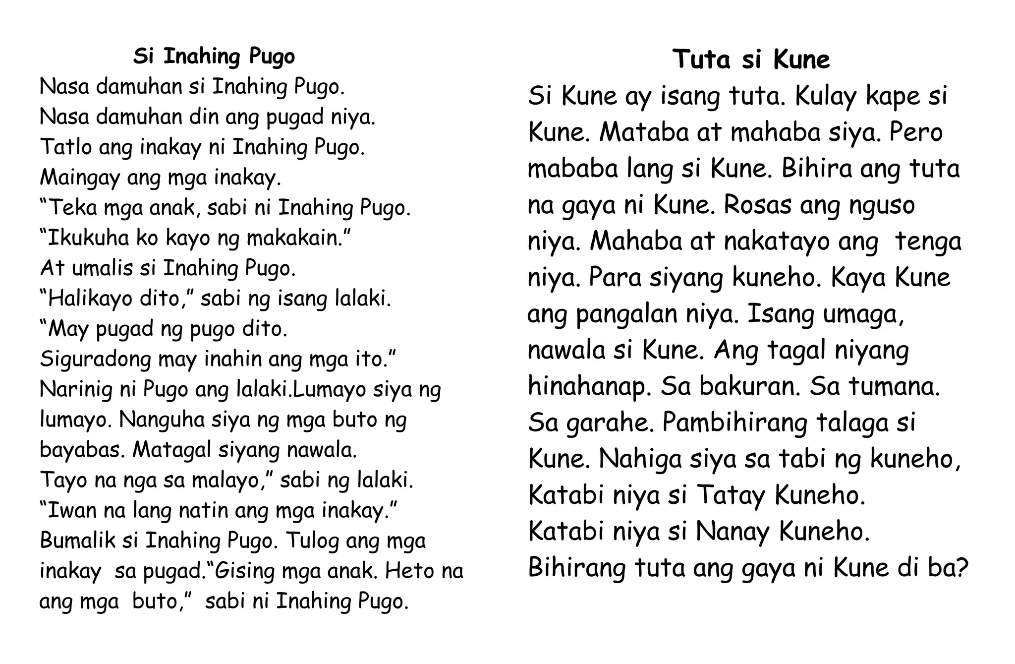 Si Inahing Pugo
Nasa damuhan si Inahing Pugo.
Nasa damuhan din ang pugad niya.
Tatlo ang inakay ni Inahing Pugo.
Maingay ang mga inakay.
“Teka mga anak, sabi ni Inahing Pugo.
“Ikukuha ko kayo ng makakain.”
At umalis si Inahing Pugo.
“Halikayo dito,” sabi ng isang lalaki.
“May pugad ng pugo dito.
Siguradong may inahin ang mga ito.”
Narinig ni Pugo ang lalaki.Lumayo siya ng
lumayo. Nanguha siya ng mga buto ng
bayabas. Matagal siyang nawala.
Tayo na nga sa malayo,” sabi ng lalaki.
“Iwan na lang natin ang mga inakay.”
Bumalik si Inahing Pugo. Tulog ang mga
inakay sa pugad.“Gising mga anak. Heto na
ang mga buto,” sabi ni Inahing Pugo.
Tuta si Kune
Si Kune ay isang tuta. Kulay kape si
Kune. Mataba at mahaba siya. Pero
mababa lang si Kune. Bihira ang tuta
na gaya ni Kune. Rosas ang nguso
niya. Mahaba at nakatayo ang tenga
niya. Para siyang kuneho. Kaya Kune
ang pangalan niya. Isang umaga,
nawala si Kune. Ang tagal niyang
hinahanap. Sa bakuran. Sa tumana.
Sa garahe. Pambihirang talaga si
Kune. Nahiga siya sa tabi ng kuneho,
Katabi niya si Tatay Kuneho.
Katabi niya si Nanay Kuneho.
Bihirang tuta ang gaya ni Kune di ba?
 