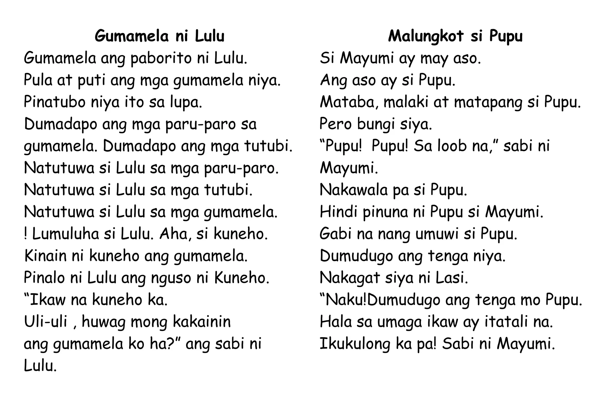 Gumamela ni Lulu
Gumamela ang paborito ni Lulu.
Pula at puti ang mga gumamela niya.
Pinatubo niya ito sa lupa.
Dumadapo ang mga paru-paro sa
gumamela. Dumadapo ang mga tutubi.
Natutuwa si Lulu sa mga paru-paro.
Natutuwa si Lulu sa mga tutubi.
Natutuwa si Lulu sa mga gumamela.
! Lumuluha si Lulu. Aha, si kuneho.
Kinain ni kuneho ang gumamela.
Pinalo ni Lulu ang nguso ni Kuneho.
“Ikaw na kuneho ka.
Uli-uli , huwag mong kakainin
ang gumamela ko ha?” ang sabi ni
Lulu.
Malungkot si Pupu
Si Mayumi ay may aso.
Ang aso ay si Pupu.
Mataba, malaki at matapang si Pupu.
Pero bungi siya.
“Pupu! Pupu! Sa loob na,” sabi ni
Mayumi.
Nakawala pa si Pupu.
Hindi pinuna ni Pupu si Mayumi.
Gabi na nang umuwi si Pupu.
Dumudugo ang tenga niya.
Nakagat siya ni Lasi.
“Naku!Dumudugo ang tenga mo Pupu.
Hala sa umaga ikaw ay itatali na.
Ikukulong ka pa! Sabi ni Mayumi.
 