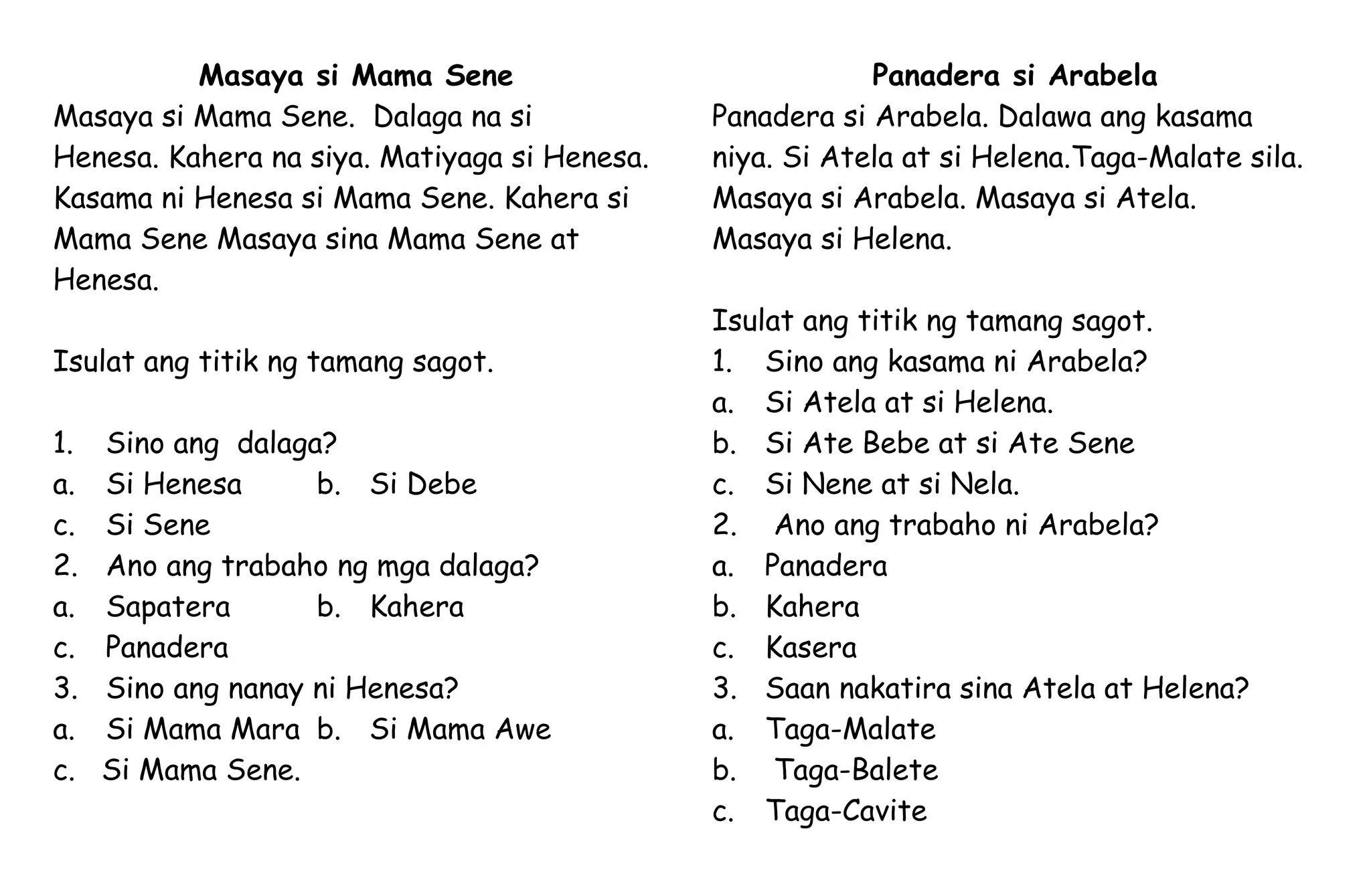 Masaya si Mama Sene
Masaya si Mama Sene. Dalaga na si
Henesa. Kahera na siya. Matiyaga si Henesa.
Kasama ni Henesa si Mama Sene. Kahera si
Mama Sene Masaya sina Mama Sene at
Henesa.
Isulat ang titik ng tamang sagot.
1. Sino ang dalaga?
a. Si Henesa b. Si Debe
c. Si Sene
2. Ano ang trabaho ng mga dalaga?
a. Sapatera b. Kahera
c. Panadera
3. Sino ang nanay ni Henesa?
a. Si Mama Mara b. Si Mama Awe
c. Si Mama Sene.
Panadera si Arabela
Panadera si Arabela. Dalawa ang kasama
niya. Si Atela at si Helena.Taga-Malate sila.
Masaya si Arabela. Masaya si Atela.
Masaya si Helena.
Isulat ang titik ng tamang sagot.
1. Sino ang kasama ni Arabela?
a. Si Atela at si Helena.
b. Si Ate Bebe at si Ate Sene
c. Si Nene at si Nela.
2. Ano ang trabaho ni Arabela?
a. Panadera
b. Kahera
c. Kasera
3. Saan nakatira sina Atela at Helena?
a. Taga-Malate
b. Taga-Balete
c. Taga-Cavite
 
