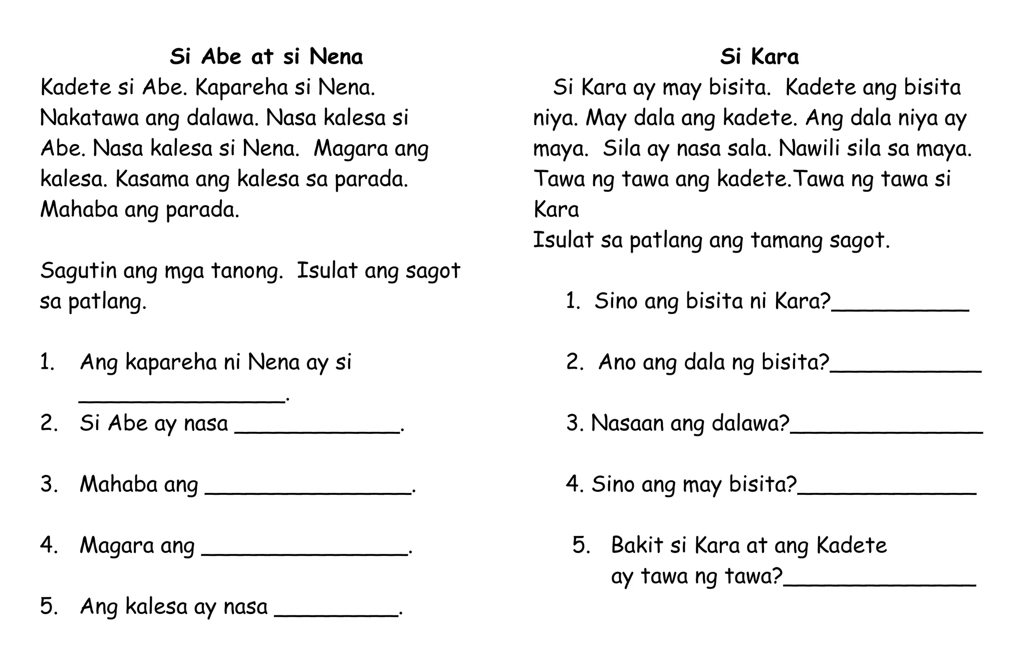 Si Abe at si Nena
Kadete si Abe. Kapareha si Nena.
Nakatawa ang dalawa. Nasa kalesa si
Abe. Nasa kalesa si Nena. Magara ang
kalesa. Kasama ang kalesa sa parada.
Mahaba ang parada.
Sagutin ang mga tanong. Isulat ang sagot
sa patlang.
1. Ang kapareha ni Nena ay si
_______________.
2. Si Abe ay nasa ____________.
3. Mahaba ang _______________.
4. Magara ang _______________.
5. Ang kalesa ay nasa _________.
Si Kara
Si Kara ay may bisita. Kadete ang bisita
niya. May dala ang kadete. Ang dala niya ay
maya. Sila ay nasa sala. Nawili sila sa maya.
Tawa ng tawa ang kadete.Tawa ng tawa si
Kara
Isulat sa patlang ang tamang sagot.
1. Sino ang bisita ni Kara?__________
2. Ano ang dala ng bisita?___________
3. Nasaan ang dalawa?______________
4. Sino ang may bisita?_____________
5. Bakit si Kara at ang Kadete
ay tawa ng tawa?______________
 