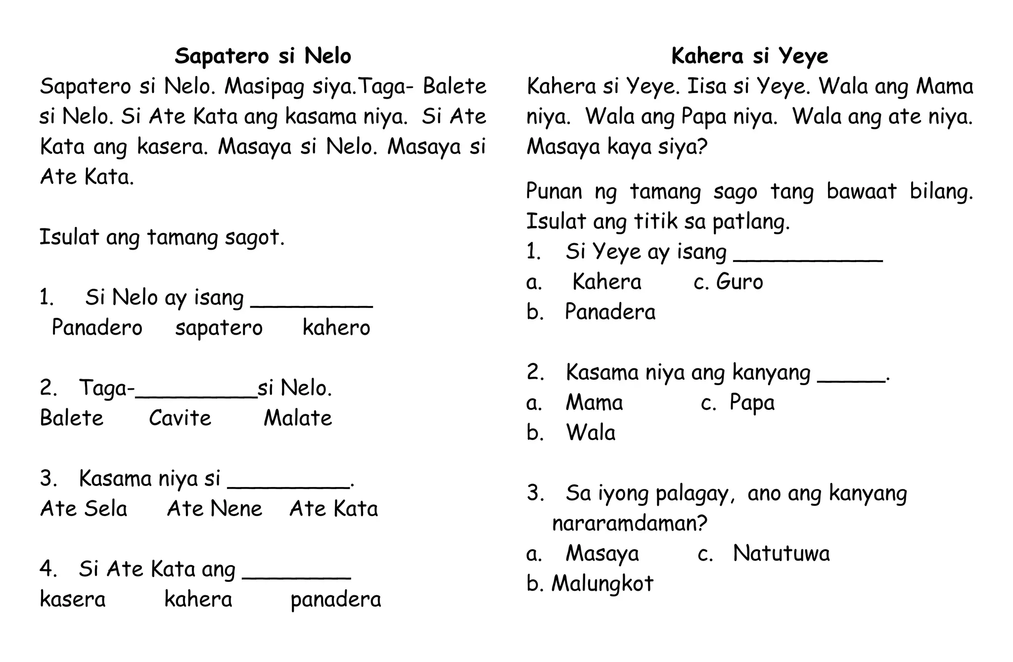Sapatero si Nelo
Sapatero si Nelo. Masipag siya.Taga- Balete
si Nelo. Si Ate Kata ang kasama niya. Si Ate
Kata ang kasera. Masaya si Nelo. Masaya si
Ate Kata.
Isulat ang tamang sagot.
1. Si Nelo ay isang _________
Panadero sapatero kahero
2. Taga-_________si Nelo.
Balete Cavite Malate
3. Kasama niya si _________.
Ate Sela Ate Nene Ate Kata
4. Si Ate Kata ang ________
kasera kahera panadera
Kahera si Yeye
Kahera si Yeye. Iisa si Yeye. Wala ang Mama
niya. Wala ang Papa niya. Wala ang ate niya.
Masaya kaya siya?
Punan ng tamang sago tang bawaat bilang.
Isulat ang titik sa patlang.
1. Si Yeye ay isang ___________
a. Kahera c. Guro
b. Panadera
2. Kasama niya ang kanyang _____.
a. Mama c. Papa
b. Wala
3. Sa iyong palagay, ano ang kanyang
nararamdaman?
a. Masaya c. Natutuwa
b. Malungkot
 