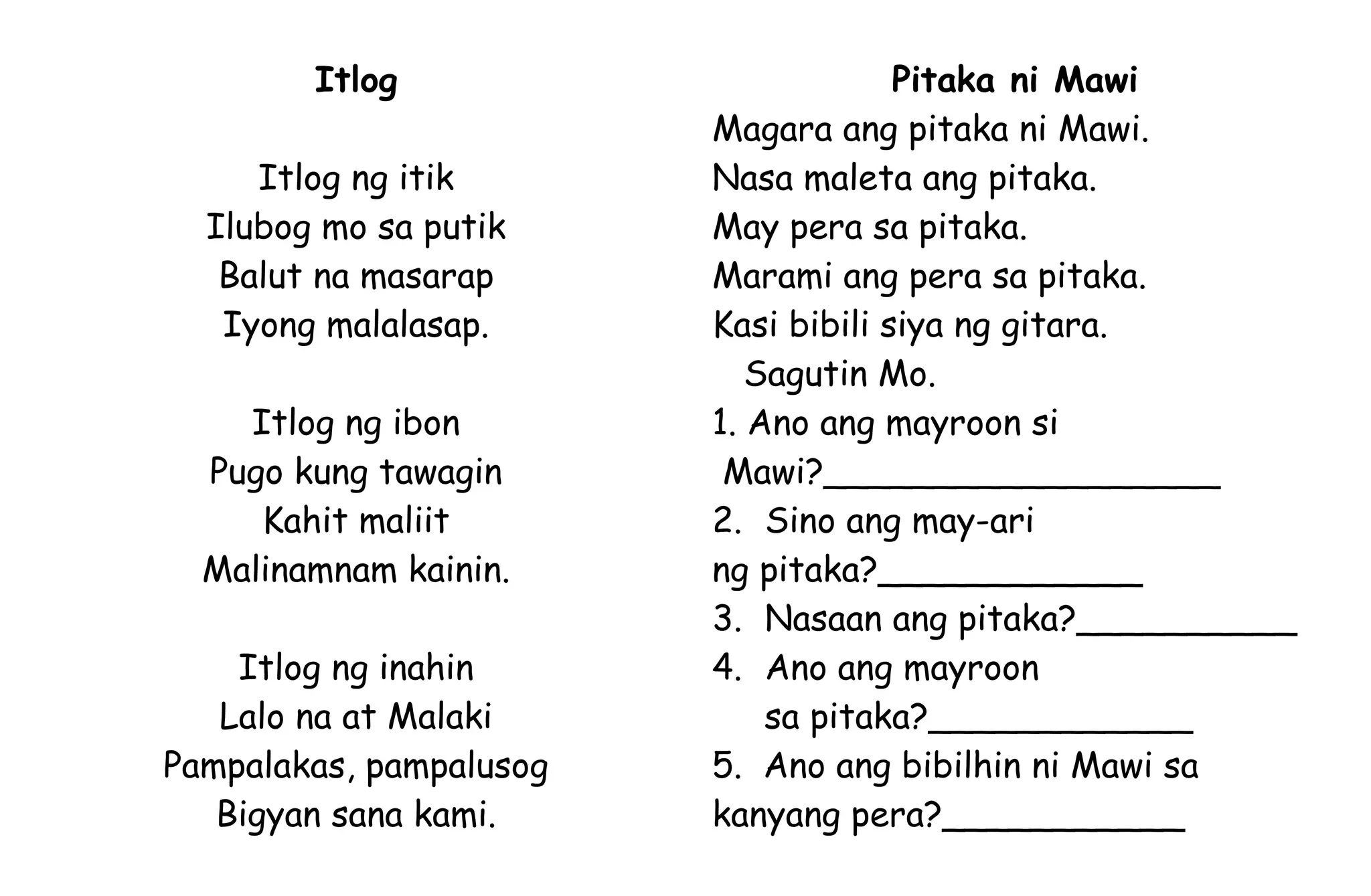 Itlog
Itlog ng itik
Ilubog mo sa putik
Balut na masarap
Iyong malalasap.
Itlog ng ibon
Pugo kung tawagin
Kahit maliit
Malinamnam kainin.
Itlog ng inahin
Lalo na at Malaki
Pampalakas, pampalusog
Bigyan sana kami.
Pitaka ni Mawi
Magara ang pitaka ni Mawi.
Nasa maleta ang pitaka.
May pera sa pitaka.
Marami ang pera sa pitaka.
Kasi bibili siya ng gitara.
Sagutin Mo.
1. Ano ang mayroon si
Mawi?__________________
2. Sino ang may-ari
ng pitaka?____________
3. Nasaan ang pitaka?__________
4. Ano ang mayroon
sa pitaka?____________
5. Ano ang bibilhin ni Mawi sa
kanyang pera?___________
 