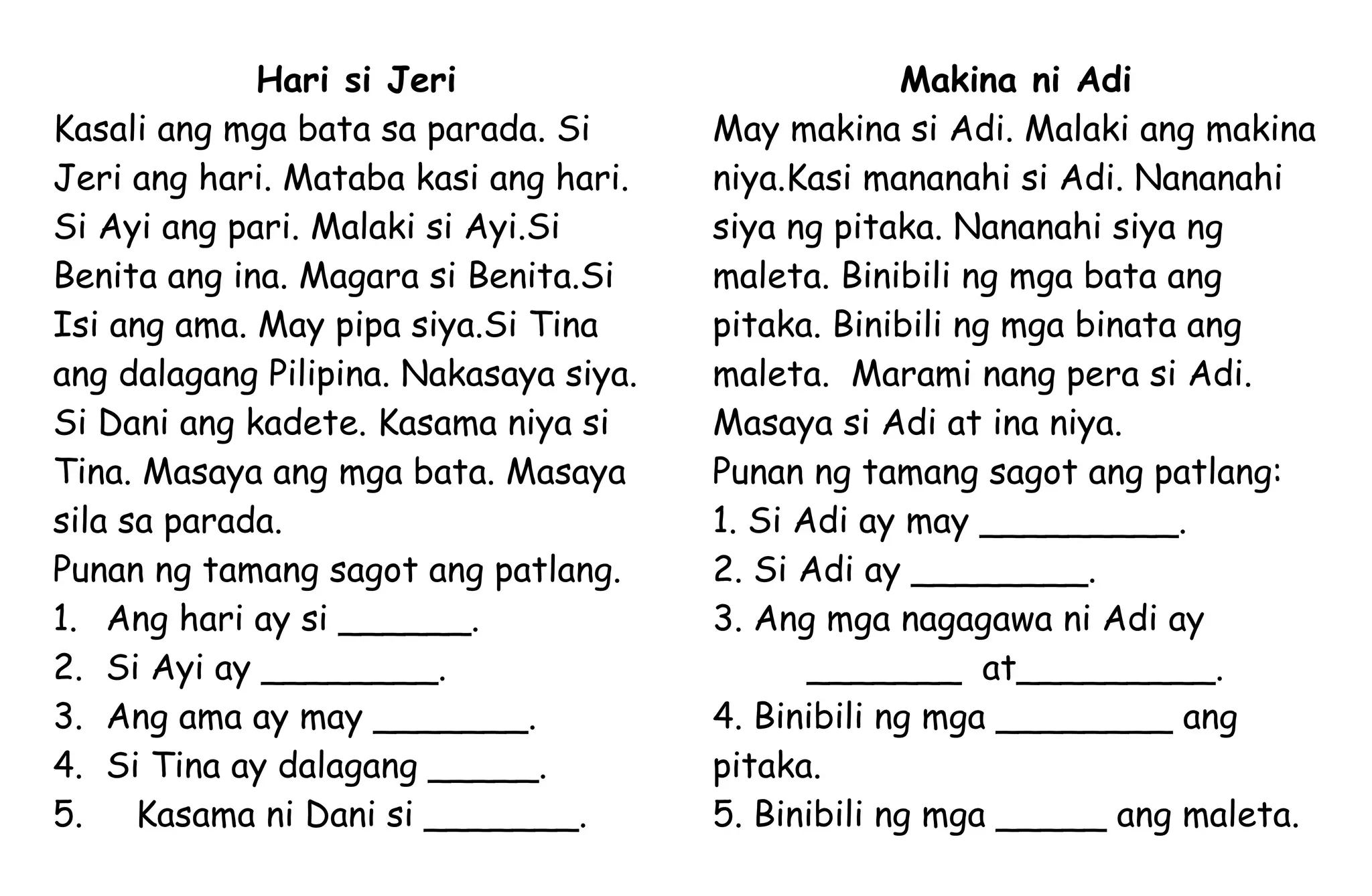 Hari si Jeri
Kasali ang mga bata sa parada. Si
Jeri ang hari. Mataba kasi ang hari.
Si Ayi ang pari. Malaki si Ayi.Si
Benita ang ina. Magara si Benita.Si
Isi ang ama. May pipa siya.Si Tina
ang dalagang Pilipina. Nakasaya siya.
Si Dani ang kadete. Kasama niya si
Tina. Masaya ang mga bata. Masaya
sila sa parada.
Punan ng tamang sagot ang patlang.
1. Ang hari ay si ______.
2. Si Ayi ay ________.
3. Ang ama ay may _______.
4. Si Tina ay dalagang _____.
5. Kasama ni Dani si _______.
Makina ni Adi
May makina si Adi. Malaki ang makina
niya.Kasi mananahi si Adi. Nananahi
siya ng pitaka. Nananahi siya ng
maleta. Binibili ng mga bata ang
pitaka. Binibili ng mga binata ang
maleta. Marami nang pera si Adi.
Masaya si Adi at ina niya.
Punan ng tamang sagot ang patlang:
1. Si Adi ay may _________.
2. Si Adi ay ________.
3. Ang mga nagagawa ni Adi ay
_______ at_________.
4. Binibili ng mga ________ ang
pitaka.
5. Binibili ng mga _____ ang maleta.
 