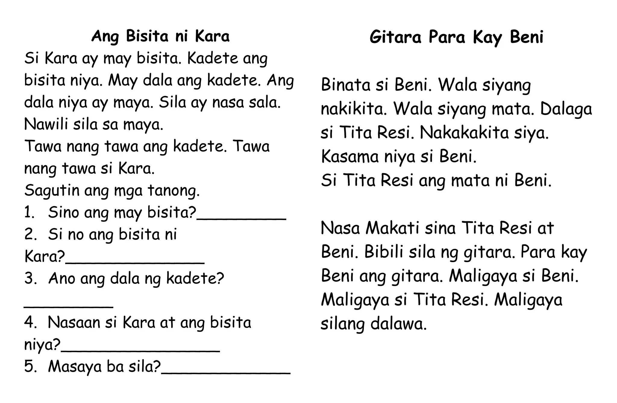 Ang Bisita ni Kara
Si Kara ay may bisita. Kadete ang
bisita niya. May dala ang kadete. Ang
dala niya ay maya. Sila ay nasa sala.
Nawili sila sa maya.
Tawa nang tawa ang kadete. Tawa
nang tawa si Kara.
Sagutin ang mga tanong.
1. Sino ang may bisita?_________
2. Si no ang bisita ni
Kara?______________
3. Ano ang dala ng kadete?
_________
4. Nasaan si Kara at ang bisita
niya?________________
5. Masaya ba sila?_____________
Gitara Para Kay Beni
Binata si Beni. Wala siyang
nakikita. Wala siyang mata. Dalaga
si Tita Resi. Nakakakita siya.
Kasama niya si Beni.
Si Tita Resi ang mata ni Beni.
Nasa Makati sina Tita Resi at
Beni. Bibili sila ng gitara. Para kay
Beni ang gitara. Maligaya si Beni.
Maligaya si Tita Resi. Maligaya
silang dalawa.
 