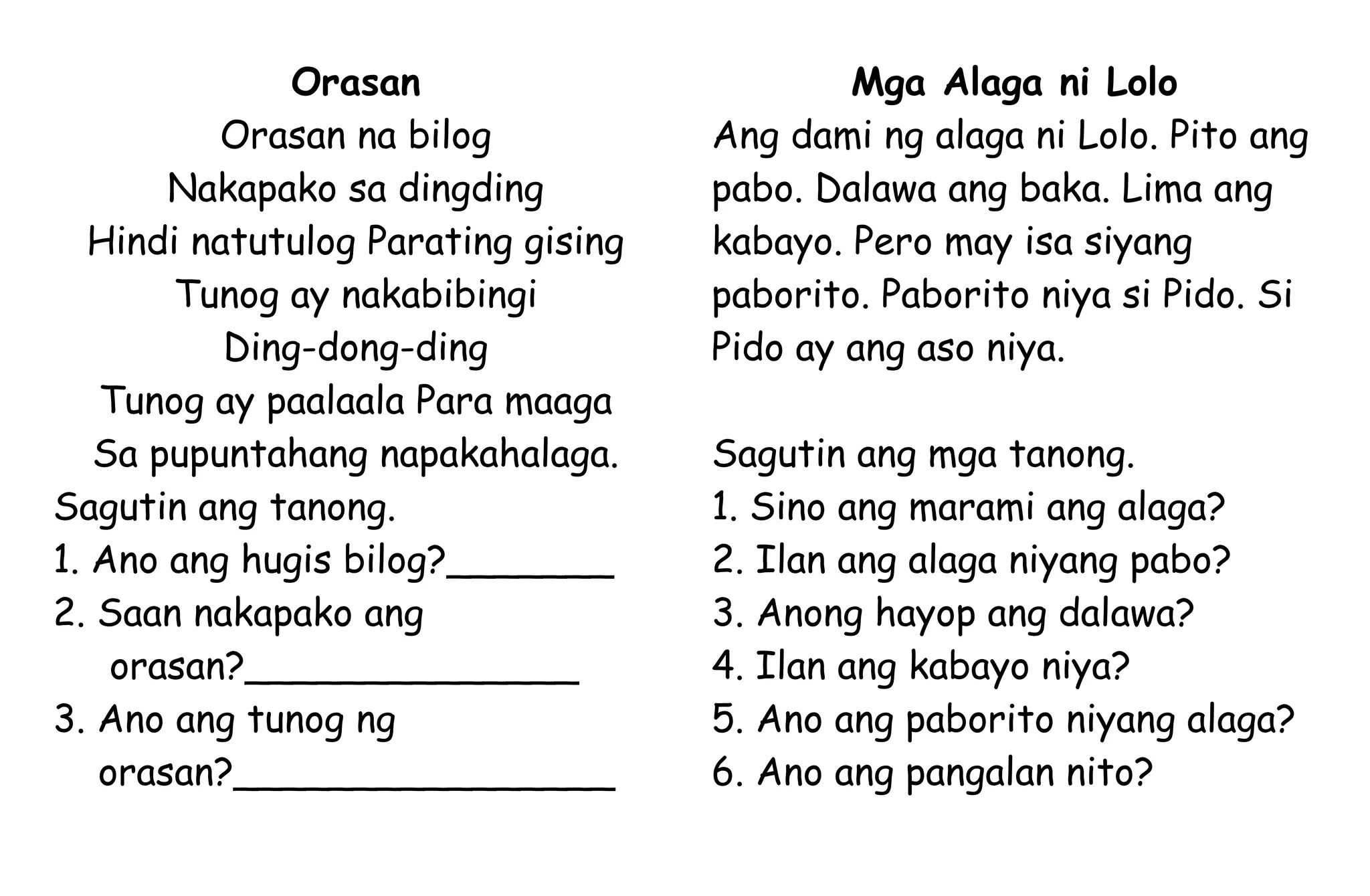 Orasan
Orasan na bilog
Nakapako sa dingding
Hindi natutulog Parating gising
Tunog ay nakabibingi
Ding-dong-ding
Tunog ay paalaala Para maaga
Sa pupuntahang napakahalaga.
Sagutin ang tanong.
1. Ano ang hugis bilog?_______
2. Saan nakapako ang
orasan?______________
3. Ano ang tunog ng
orasan?________________
Mga Alaga ni Lolo
Ang dami ng alaga ni Lolo. Pito ang
pabo. Dalawa ang baka. Lima ang
kabayo. Pero may isa siyang
paborito. Paborito niya si Pido. Si
Pido ay ang aso niya.
Sagutin ang mga tanong.
1. Sino ang marami ang alaga?
2. Ilan ang alaga niyang pabo?
3. Anong hayop ang dalawa?
4. Ilan ang kabayo niya?
5. Ano ang paborito niyang alaga?
6. Ano ang pangalan nito?
 