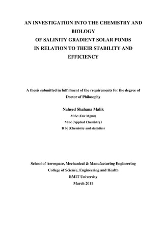 AN INVESTIGATION INTO THE CHEMISTRY AND
                             BIOLOGY
     OF SALINITY GRADIENT SOLAR PONDS
    IN RELATION TO THEIR STABILITY AND
                          EFFICIENCY




A thesis submitted in fulfillment of the requirements for the degree of
                         Doctor of Philosophy


                      Naheed Shahana Malik
                            M Sc (Env Mgmt)
                        M Sc (Applied Chemistry)
                      B Sc (Chemistry and statistics)




  School of Aerospace, Mechanical & Manufacturing Engineering
             College of Science, Engineering and Health
                           RMIT University
                              March 2011
 