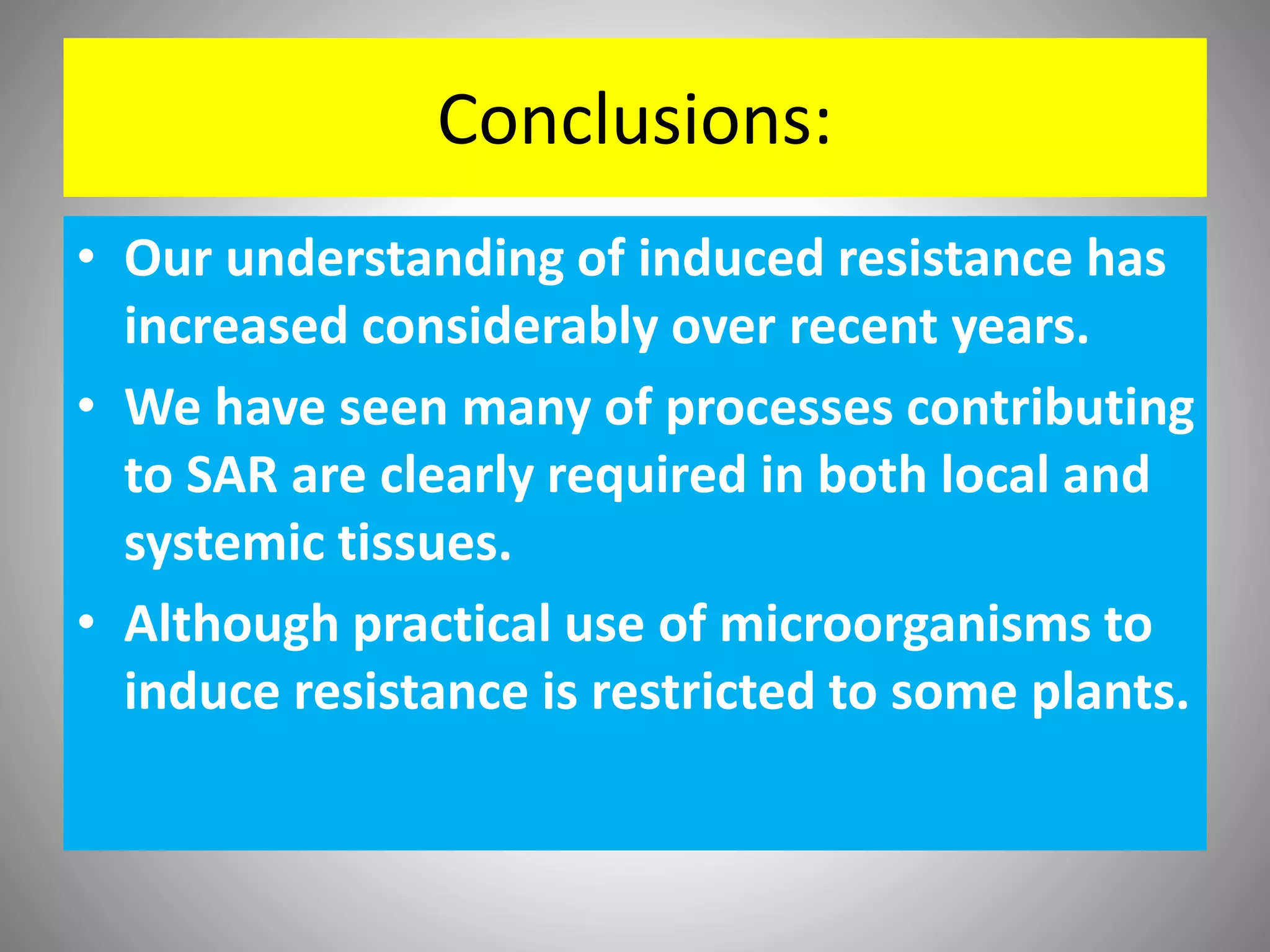 Conclusions:
• Our understanding of induced resistance has
increased considerably over recent years.
• We have seen many of processes contributing
to SAR are clearly required in both local and
systemic tissues.
• Although practical use of microorganisms to
induce resistance is restricted to some plants.
 