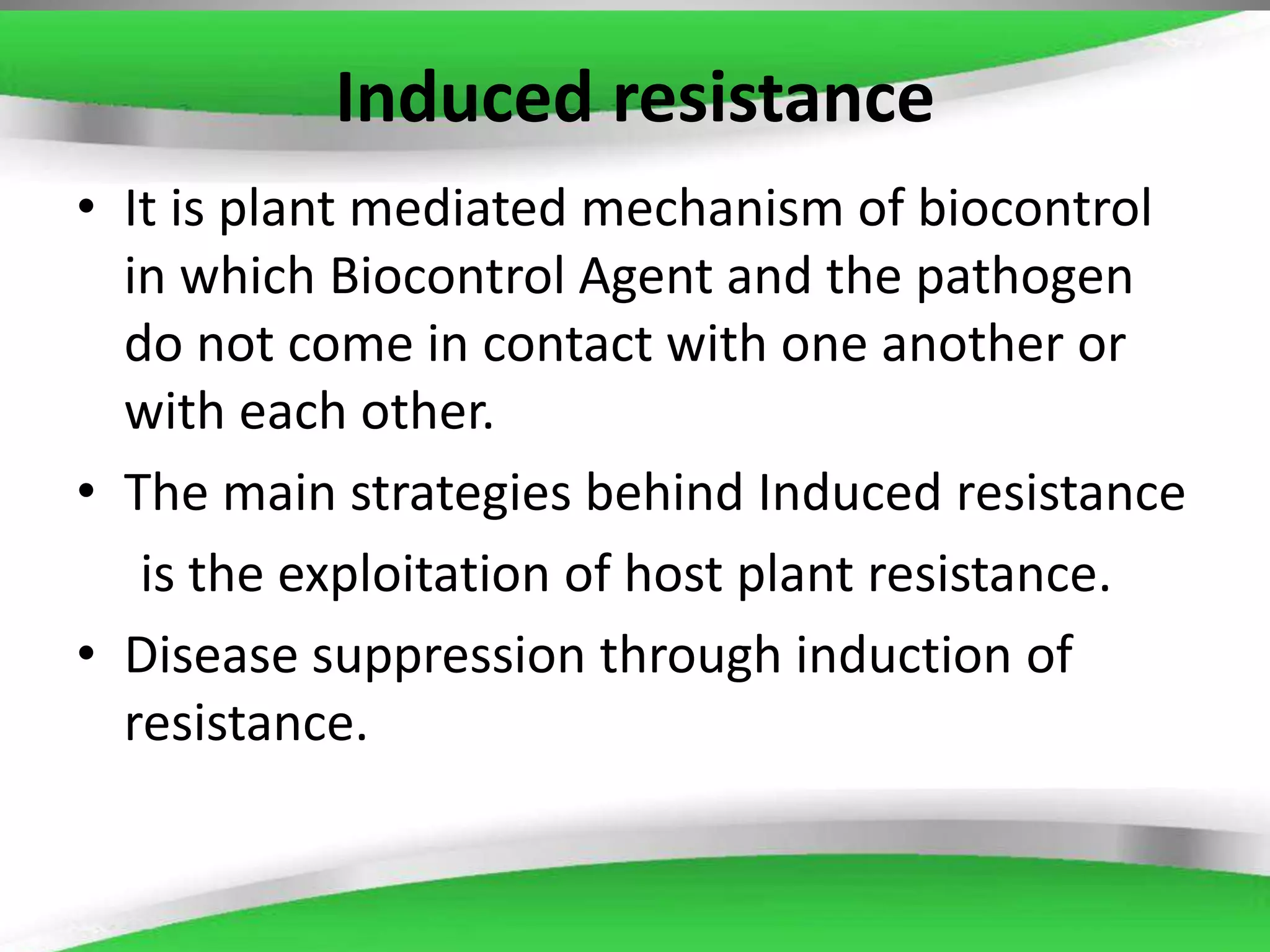 Induced resistance
• It is plant mediated mechanism of biocontrol
in which Biocontrol Agent and the pathogen
do not come in contact with one another or
with each other.
• The main strategies behind Induced resistance
is the exploitation of host plant resistance.
• Disease suppression through induction of
resistance.
 