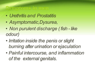 • Urethritis and Prostatitis
• Asymptomatic,Dysurea,
• Non purulent discharge ( fish - like
odour)
• Irritation inside the penis or slight
burning after urination or ejaculation
• Painful intercourse, and inflammation
of the external genitals.
 