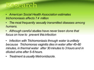 • American Social Health Association estimates
trichomoniasis affects 7.4 million
• The most frequently sexually transmitted diseases among
humans.
• Although careful studies have never been done that
focus on how to prevent thisinfection
• Infection with Trichomoniasis through water isunlikely
because Trichomonas vaginitis dies in water after 45–60
minutes, in thermal water after 30 minutes to 3 hours and in
diluted urine after 5–6hours.
• Treatment isusually Metronidazole.
 