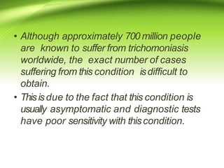 • Although approximately 700 million people
are known to suffer from trichomoniasis
worldwide, the exact number of cases
suffering from this condition isdifficult to
obtain.
• Thisisdue to the fact that this condition is
usually asymptomatic and diagnostic tests
have poor sensitivity with thiscondition.
 