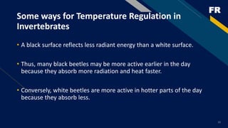 FR
• A black surface reflects less radiant energy than a white surface.
• Thus, many black beetles may be more active earlier in the day
because they absorb more radiation and heat faster.
• Conversely, white beetles are more active in hotter parts of the day
because they absorb less.
Some ways for Temperature Regulation in
Invertebrates
10
 