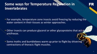 FR
Some ways for Temperature Regulation in
Invertebrates
• For example, temperature zone insects avoid freezing by reducing the
water content in their tissues as winter approaches.
• Other insects can produce glycerol or other glycoproteins that act as an
antifreeze.
• Some moths and bumblebees warm up prior to flight by shivering
contractions of thoracic flight muscles.
4
 