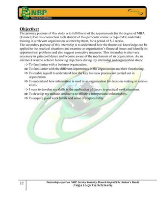 11 Internship report on NBP. Service Industry Branch Gujrat(The Nation’s Bank)
FAIQA LIAQAT (11042454-016)
Objective:
The primary purpose of this study is to fulfillment of the requirements for the degree of MBA
(Finance).For this connection each student of this particular course is required to undertake
training in a relevant organization selected by them, for a period of 5-7 weeks.
The secondary purpose of this internship is to understand how the theoretical knowledge can be
applied to the practical situations and examine an organization‟s financial issues and identify its
opportunities/ problems and also suggest corrective measures. This internship is also very
necessary to gain confidence and become aware of the mechanism of an organization. As an
internee I want to achieve following objectives during my internship and organization study:
To familiarize with a business organization.
To familiarize with the different departments in the organization and their functioning.
To enable myself to understand how the key business process are carried out in
organization.
To understand how information is used in an organization for decision making at various
levels.
I want to develop my skills in the application of theory to practical work situations.
To develop my attitude conducive to effective interpersonal relationships.
To acquire good work habits and sense of responsibility.
 