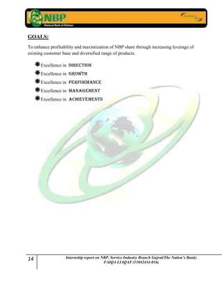 14 Internship report on NBP. Service Industry Branch Gujrat(The Nation’s Bank)
FAIQA LIAQAT (11042454-016)
GOALS:
To enhance profitability and maximization of NBP share through increasing leverage of
existing customer base and diversified range of products.
Excellence in Direction
Excellence in Growth
Excellence in Performance
Excellence in Management
Excellence in Achievements
 