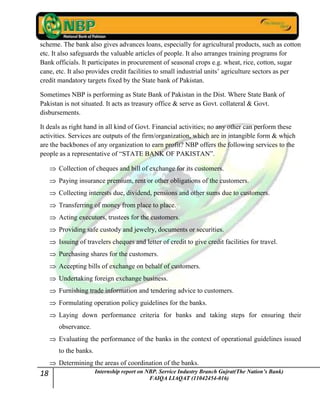 18 Internship report on NBP. Service Industry Branch Gujrat(The Nation’s Bank)
FAIQA LIAQAT (11042454-016)
scheme. The bank also gives advances loans, especially for agricultural products, such as cotton
etc. It also safeguards the valuable articles of people. It also arranges training programs for
Bank officials. It participates in procurement of seasonal crops e.g. wheat, rice, cotton, sugar
cane, etc. It also provides credit facilities to small industrial units‟ agriculture sectors as per
credit mandatory targets fixed by the State bank of Pakistan.
Sometimes NBP is performing as State Bank of Pakistan in the Dist. Where State Bank of
Pakistan is not situated. It acts as treasury office & serve as Govt. collateral & Govt.
disbursements.
It deals as right hand in all kind of Govt. Financial activities; no any other can perform these
activities. Services are outputs of the firm/organization, which are in intangible form & which
are the backbones of any organization to earn profit? NBP offers the following services to the
people as a representative of “STATE BANK OF PAKISTAN”.
Collection of cheques and bill of exchange for its customers.
Paying insurance premium, rent or other obligations of the customers.
Collecting interests due, dividend, pensions and other sums due to customers.
Transferring of money from place to place.
Acting executors, trustees for the customers.
Providing safe custody and jewelry, documents or securities.
Issuing of travelers cheques and letter of credit to give credit facilities for travel.
Purchasing shares for the customers.
Accepting bills of exchange on behalf of customers.
Undertaking foreign exchange business.
Furnishing trade information and tendering advice to customers.
Formulating operation policy guidelines for the banks.
Laying down performance criteria for banks and taking steps for ensuring their
observance.
Evaluating the performance of the banks in the context of operational guidelines issued
to the banks.
Determining the areas of coordination of the banks.
 