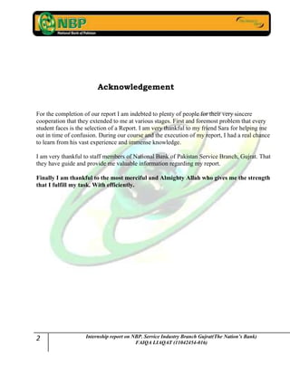 2 Internship report on NBP. Service Industry Branch Gujrat(The Nation’s Bank)
FAIQA LIAQAT (11042454-016)
Acknowledgement
For the completion of our report I am indebted to plenty of people for their very sincere
cooperation that they extended to me at various stages. First and foremost problem that every
student faces is the selection of a Report. I am very thankful to my friend Sara for helping me
out in time of confusion. During our course and the execution of my report, I had a real chance
to learn from his vast experience and immense knowledge.
I am very thankful to staff members of National Bank of Pakistan Service Branch, Gujrat. That
they have guide and provide me valuable information regarding my report.
Finally I am thankful to the most merciful and Almighty Allah who gives me the strength
that I fulfill my task. With efficiently.
 