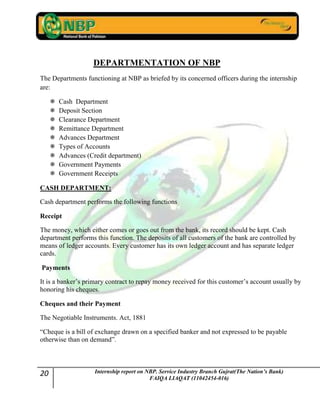 20 Internship report on NBP. Service Industry Branch Gujrat(The Nation’s Bank)
FAIQA LIAQAT (11042454-016)
DEPARTMENTATION OF NBP
The Departments functioning at NBP as briefed by its concerned officers during the internship
are:
 Cash Department
 Deposit Section
 Clearance Department
 Remittance Department
 Advances Department
 Types of Accounts
 Advances (Credit department)
 Government Payments
 Government Receipts
CASH DEPARTMENT:
Cash department performs the following functions
Receipt
The money, which either comes or goes out from the bank, its record should be kept. Cash
department performs this function. The deposits of all customers of the bank are controlled by
means of ledger accounts. Every customer has its own ledger account and has separate ledger
cards.
Payments
It is a banker‟s primary contract to repay money received for this customer‟s account usually by
honoring his cheques.
Cheques and their Payment
The Negotiable Instruments. Act, 1881
“Cheque is a bill of exchange drawn on a specified banker and not expressed to be payable
otherwise than on demand”.
 