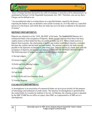 21 Internship report on NBP. Service Industry Branch Gujrat(The Nation’s Bank)
FAIQA LIAQAT (11042454-016)
Since a Cheque has been declared to be a bill of exchange, it must have all its characteristics as
mentioned in Section 5 of the Negotiable Instruments Act, 1881. Therefore, one can say that a
Cheque can be defined as an:
“An unconditional order in writing drawn on a specified banker, signed by the drawer,
requiring the banker to pay on demand a sum certain in money to, or to the order of, a specified
person or to the bearer, and which does not order any act to be done in addition to the payment
of money”.
DEPOSIT DEPARTMENT:
Deposits are referred to as the „LIFE_BLOOD‟ of the bank. The fundamental function of a
commercial bank is the acceptance of deposits. Banks accepts deposits from those who have
surplus money in their hands but they are unable to make use of it. When a bank receives a
deposit from customer, the relationship of debtor and creditor established whereby a customer
becomes the creditor and the bank becomes debtor. The amount owned by the bank must be
payable to the depositor on demand or after some time. Deposit Section in a bank deals with the
acceptance of deposits and payment of cheques. LEDGERS OF DEPOSIT DEPARTMENT
The following types of ledgers are concerned with deposit department:
1) Saving Ledgers
2) Current Ledgers
3) Profit and Loss Sharing Ledgers
4) Fixed Deposit Register
5) Cash Book
6) Daily Profit and Loss Summary Book
7) Voucher Register
CLEARANCE DEPARTMENT:
A clearinghouse is an association of commercial banks set up in given locality for the purpose
of interchange and settlement of credit claims. The function of clearinghouse is performed by
the central bank of a country by tradition or by law. In Pakistan, the clearing system is operated
by the SBP. If SBP has no office at a place, then NBP, as a representative of SBP act as a
clearinghouse.
 