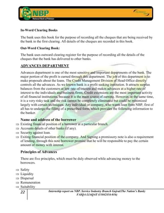 22 Internship report on NBP. Service Industry Branch Gujrat(The Nation’s Bank)
FAIQA LIAQAT (11042454-016)
In-Word Clearing Books
The bank uses this book for the purpose of recording all the cheques that are being received by
the bank in the first clearing. All details of the cheques are recorded in this book.
Out-Word Clearing Book:
The bank uses outward clearing register for the purpose of recording all the details of the
cheques that the bank has delivered to other banks.
ADVANCES DEPARTMENT
Advances department is one of the most sensitive and important departments of the bank. The
major portion of the profit is earned through this department. The job of this department is to
make proposals about the loans. The Credit Management Division of Head Office directly
controls all the advances. As we known bank is a profit seeking institution. It attracts surplus
balances from the customers at low rate of interest and makes advances at a higher rate of
interest to the individuals and business firms. Credit extensions are the most important activity
of all financial institutions, because it is the main source of earning. However, at the same time,
it is a very risky task and the risk cannot be completely eliminated but could be minimized
largely with certain techniques. Any individual or company, who wants loan from NBP, first of
all has to undergo the filling of a prescribed form, which provides the following information to
the banker.
Name and address of the borrower
Existing financial position of a borrower at a particular branch.
Accounts details of other banks (if any).
Security against loan.
Exiting financial position of the company. And Signing a promissory note is also a requirement
of lending, through this note borrower promise that he will be responsible to pay the certain
amount of money with interest.
Principles of Advances
There are five principles, which must be duly observed while advancing money to the
borrowers.
Safety
Liquidity
Dispersal
Remuneration
Suitability
 