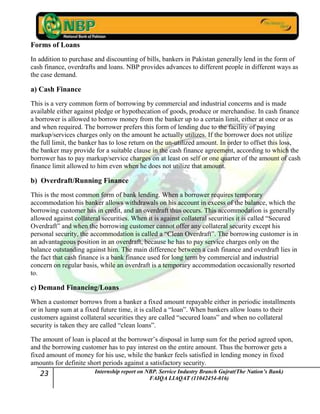 23 Internship report on NBP. Service Industry Branch Gujrat(The Nation’s Bank)
FAIQA LIAQAT (11042454-016)
Forms of Loans
In addition to purchase and discounting of bills, bankers in Pakistan generally lend in the form of
cash finance, overdrafts and loans. NBP provides advances to different people in different ways as
the case demand.
a) Cash Finance
This is a very common form of borrowing by commercial and industrial concerns and is made
available either against pledge or hypothecation of goods, produce or merchandise. In cash finance
a borrower is allowed to borrow money from the banker up to a certain limit, either at once or as
and when required. The borrower prefers this form of lending due to the facility of paying
markup/services charges only on the amount he actually utilizes. If the borrower does not utilize
the full limit, the banker has to lose return on the un-utilized amount. In order to offset this loss,
the banker may provide for a suitable clause in the cash finance agreement, according to which the
borrower has to pay markup/service charges on at least on self or one quarter of the amount of cash
finance limit allowed to him even when he does not utilize that amount.
b) Overdraft/Running Finance
This is the most common form of bank lending. When a borrower requires temporary
accommodation his banker allows withdrawals on his account in excess of the balance, which the
borrowing customer has in credit, and an overdraft thus occurs. This accommodation is generally
allowed against collateral securities. When it is against collateral securities it is called “Secured
Overdraft” and when the borrowing customer cannot offer any collateral security except his
personal security, the accommodation is called a “Clean Overdraft”. The borrowing customer is in
an advantageous position in an overdraft, because he has to pay service charges only on the
balance outstanding against him. The main difference between a cash finance and overdraft lies in
the fact that cash finance is a bank finance used for long term by commercial and industrial
concern on regular basis, while an overdraft is a temporary accommodation occasionally resorted
to.
c) Demand Financing/Loans
When a customer borrows from a banker a fixed amount repayable either in periodic installments
or in lump sum at a fixed future time, it is called a “loan”. When bankers allow loans to their
customers against collateral securities they are called “secured loans” and when no collateral
security is taken they are called “clean loans”.
The amount of loan is placed at the borrower‟s disposal in lump sum for the period agreed upon,
and the borrowing customer has to pay interest on the entire amount. Thus the borrower gets a
fixed amount of money for his use, while the banker feels satisfied in lending money in fixed
amounts for definite short periods against a satisfactory security.
 