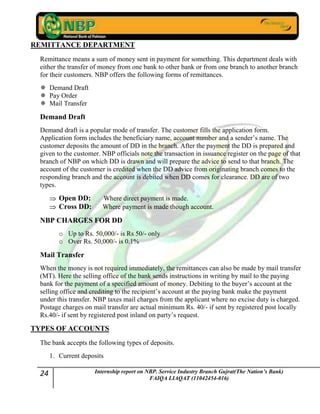 24 Internship report on NBP. Service Industry Branch Gujrat(The Nation’s Bank)
FAIQA LIAQAT (11042454-016)
REMITTANCE DEPARTMENT
Remittance means a sum of money sent in payment for something. This department deals with
either the transfer of money from one bank to other bank or from one branch to another branch
for their customers. NBP offers the following forms of remittances.
 Demand Draft
 Pay Order
 Mail Transfer
Demand Draft
Demand draft is a popular mode of transfer. The customer fills the application form.
Application form includes the beneficiary name, account number and a sender‟s name. The
customer deposits the amount of DD in the branch. After the payment the DD is prepared and
given to the customer. NBP officials note the transaction in issuance register on the page of that
branch of NBP on which DD is drawn and will prepare the advice to send to that branch. The
account of the customer is credited when the DD advice from originating branch comes to the
responding branch and the account is debited when DD comes for clearance. DD are of two
types.
Open DD: Where direct payment is made.
Cross DD: Where payment is made though account.
NBP CHARGES FOR DD
o Up to Rs. 50,000/- is Rs 50/- only
o Over Rs. 50,000/- is 0.1%
Mail Transfer
When the money is not required immediately, the remittances can also be made by mail transfer
(MT). Here the selling office of the bank sends instructions in writing by mail to the paying
bank for the payment of a specified amount of money. Debiting to the buyer‟s account at the
selling office and crediting to the recipient‟s account at the paying bank make the payment
under this transfer. NBP taxes mail charges from the applicant where no excise duty is charged.
Postage charges on mail transfer are actual minimum Rs. 40/- if sent by registered post locally
Rs.40/- if sent by registered post inland on party‟s request.
TYPES OF ACCOUNTS
The bank accepts the following types of deposits.
1. Current deposits
 