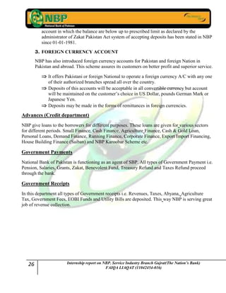 26 Internship report on NBP. Service Industry Branch Gujrat(The Nation’s Bank)
FAIQA LIAQAT (11042454-016)
account in which the balance are below up to prescribed limit as declared by the
administrator of Zakat Pakistan Act system of accepting deposits has been stated in NBP
since 01-01-1981.
3. FOREIGN CURRENCY ACCOUNT
NBP has also introduced foreign currency accounts for Pakistan and foreign Nation in
Pakistan and abroad. This scheme assures its customers on better profit and superior service.
It offers Pakistani or foreign National to operate a foreign currency A/C with any one
of their authorized branches spread all over the country.
Deposits of this accounts will be acceptable in all convertible currency but account
will be maintained on the customer‟s choice in US Dollar, pounds German Mark or
Japanese Yen.
Deposits may be made in the forms of remittances in foreign currencies.
Advances (Credit department)
NBP give loans to the borrowers for different purposes. These loans are given for various sectors
for different periods. Small Finance, Cash Finance, Agriculture Finance, Cash & Gold Loan,
Personal Loans, Demand Finance, Running Finance, Corporate Finance, Export Import Financing,
House Building Finance (Saiban) and NBP Karoobar Scheme etc.
Government Payments
National Bank of Pakistan is functioning as an agent of SBP. All types of Government Payment i.e.
Pension, Salaries, Grants, Zakat, Benevolent Fund, Treasury Refund and Taxes Refund proceed
through the bank.
Government Receipts
In this department all types of Government receipts i.e. Revenues, Taxes, Abyana, Agriculture
Tax, Government Fees, EOBI Funds and Utility Bills are deposited. This way NBP is serving great
job of revenue collection.
 