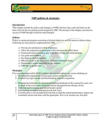 27 Internship report on NBP. Service Industry Branch Gujrat(The Nation’s Bank)
FAIQA LIAQAT (11042454-016)
NBP policies & strategies
Introduction
This chapter include the polices and strategies of NBP, that how they work and what are the
basic rules for the accounting record assigned by SBP. The last part of the chapter consisted on
success of NBP through its policies and strategies.
Policies
Policy is a projected program consisting of desired objectives and the means to achieve them.
Following are some policies implemented by NBP.
Provide job satisfaction to their employees.
Allow the employees to participate in the decisions that affect them.
Good performance reward is also in the form of hajj and umrah package.
Use goals and feedback.
Developing a benefit package.
HR policies are in the form of circulars and instruction forms.
Organizing 6 weeks internship for the students.
NBP has no gender bias.
Strategies
Five year plan approved by BOD is hollow and does not address any serious thinking on:
1. Development required for serving major sectors of the economy
2. Productivity improvement and benchmarking with the competition
3. Bringing the institution on international banking landscape in the coming five years, not
to speak of the seven years which the current management has already served.
4. Inducting and leveraging specialized human capital
5. Infrastructure to support planned growth and vision
1. Even this plan is not cascaded down the line to align the annual performance, targets and
resultantly actions and tasks with the grand plan. Now in its second year, this plan.
 