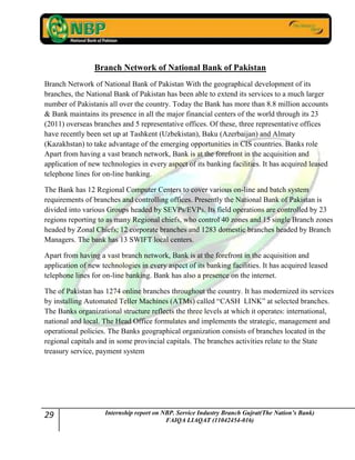 29 Internship report on NBP. Service Industry Branch Gujrat(The Nation’s Bank)
FAIQA LIAQAT (11042454-016)
Branch Network of National Bank of Pakistan
Branch Network of National Bank of Pakistan With the geographical development of its
branches, the National Bank of Pakistan has been able to extend its services to a much larger
number of Pakistanis all over the country. Today the Bank has more than 8.8 million accounts
& Bank maintains its presence in all the major financial centers of the world through its 23
(2011) overseas branches and 5 representative offices. Of these, three representative offices
have recently been set up at Tashkent (Uzbekistan), Baku (Azerbaijan) and Almaty
(Kazakhstan) to take advantage of the emerging opportunities in CIS countries. Banks role
Apart from having a vast branch network, Bank is at the forefront in the acquisition and
application of new technologies in every aspect of its banking facilities. It has acquired leased
telephone lines for on-line banking.
The Bank has 12 Regional Computer Centers to cover various on-line and batch system
requirements of branches and controlling offices. Presently the National Bank of Pakistan is
divided into various Groups headed by SEVPs/EVPs. Its field operations are controlled by 23
regions reporting to as many Regional chiefs, who control 40 zones and 15 single Branch zones
headed by Zonal Chiefs; 12 corporate branches and 1283 domestic branches headed by Branch
Managers. The bank has 13 SWIFT local centers.
Apart from having a vast branch network, Bank is at the forefront in the acquisition and
application of new technologies in every aspect of its banking facilities. It has acquired leased
telephone lines for on-line banking. Bank has also a presence on the internet.
The of Pakistan has 1274 online branches throughout the country. It has modernized its services
by installing Automated Teller Machines (ATMs) called “CASH LINK” at selected branches.
The Banks organizational structure reflects the three levels at which it operates: international,
national and local. The Head Office formulates and implements the strategic, management and
operational policies. The Banks geographical organization consists of branches located in the
regional capitals and in some provincial capitals. The branches activities relate to the State
treasury service, payment system
 